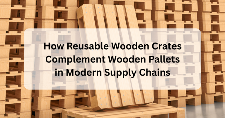 How Reusable Wooden Crates Complement Wooden Pallets in Modern Supply Chains
