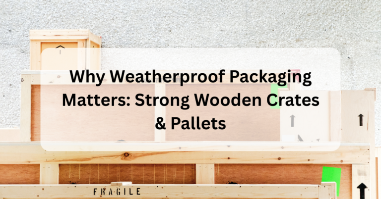 Why Weatherproof Packaging Matters: Strong Wooden Crates & Pallets