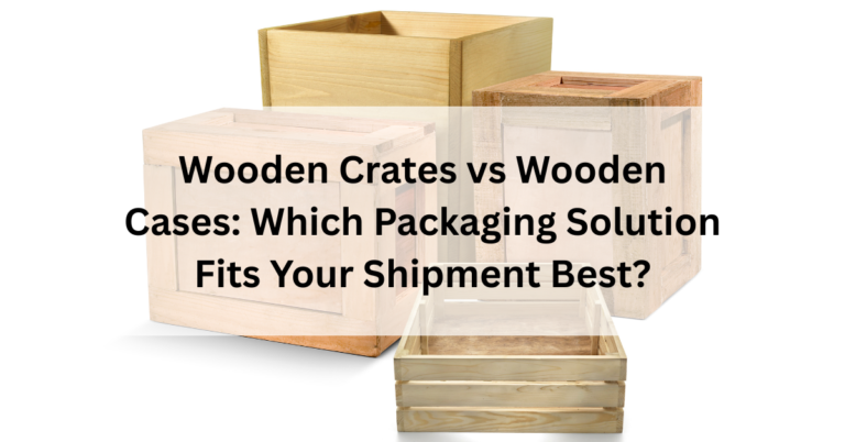 Wooden Crates vs Wooden Cases: Which Packaging Solution Fits Your Shipment Best?