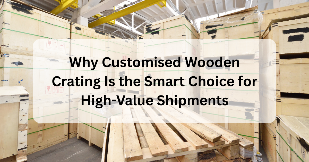 Why Customised Wooden Crating Is the Smart Choice for High-Value Shipments