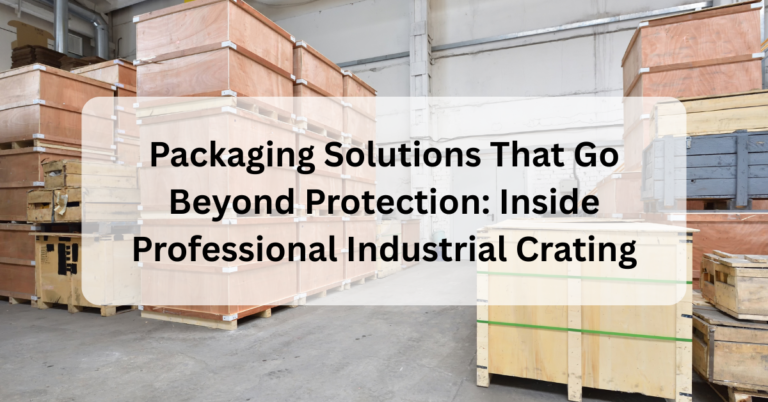 Packaging Solutions That Go Beyond Protection: Inside Professional Industrial Crating