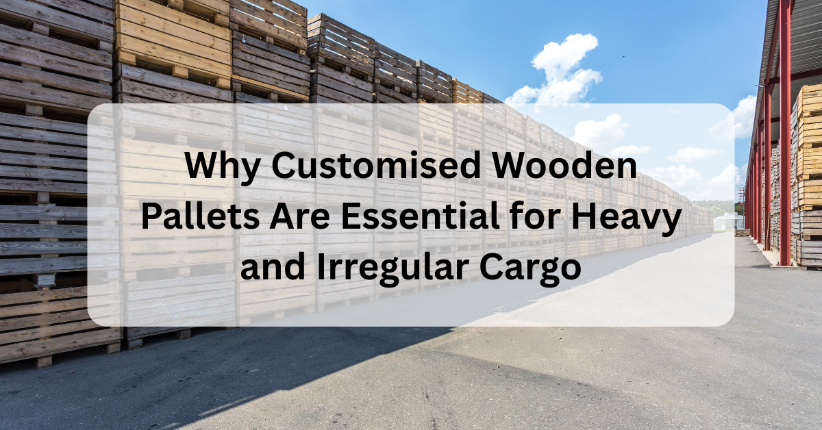 Why Customised Wooden Pallets Are Essential for Heavy and Irregular Cargo